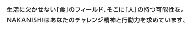 生活に欠かせない「食」のフィールド、そこに「人」の持つ可能性を。NAKANISHIはあなたのチャレンジ精神と行動力を求めています。